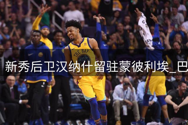 新秀后卫汉纳什留驻蒙彼利埃 巴黎小将续租协议锁定三年